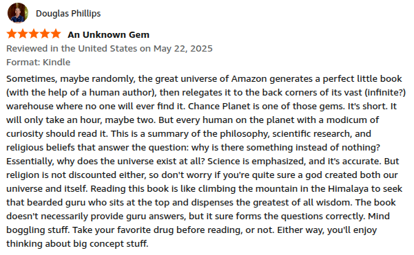 Sometimes, maybe randomly, the great universe of Amazon generates a perfect little book (with the help of a human author), then relegates it to the back corners of its vast (infinite?) warehouse where no one will ever find it. Chance Planet is one of those gems. It's short. It will only take an hour, maybe two. But every human on the planet with a modicum of curiosity should read it. This is a summary of the philosophy, scientific research, and religious beliefs that answer the question: why is there something instead of nothing? Essentially, why does the universe exist at all? Science is emphasized, and it's accurate. But religion is not discounted either, so don't worry if you're quite sure a god created both our universe and itself. Reading this book is like climbing the mountain in the Himalaya to seek that bearded guru who sits at the top and dispenses the greatest of all wisdom. The book doesn't necessarily provide guru answers, but it sure forms the questions correctly. Mind boggling stuff. Take your favorite drug before reading, or not. Either way, you'll enjoy thinking about big concept stuff.